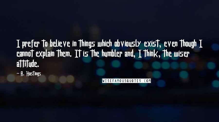 A. Hastings Quotes: I prefer to believe in things which obviously exist, even though I cannot explain them. It is the humbler and, I think, the wiser attitude.