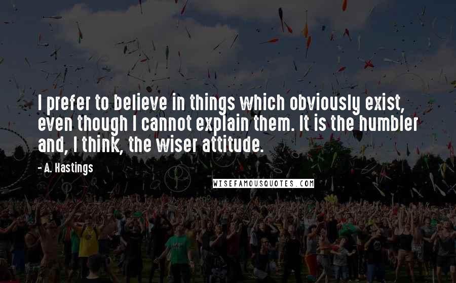 A. Hastings Quotes: I prefer to believe in things which obviously exist, even though I cannot explain them. It is the humbler and, I think, the wiser attitude.