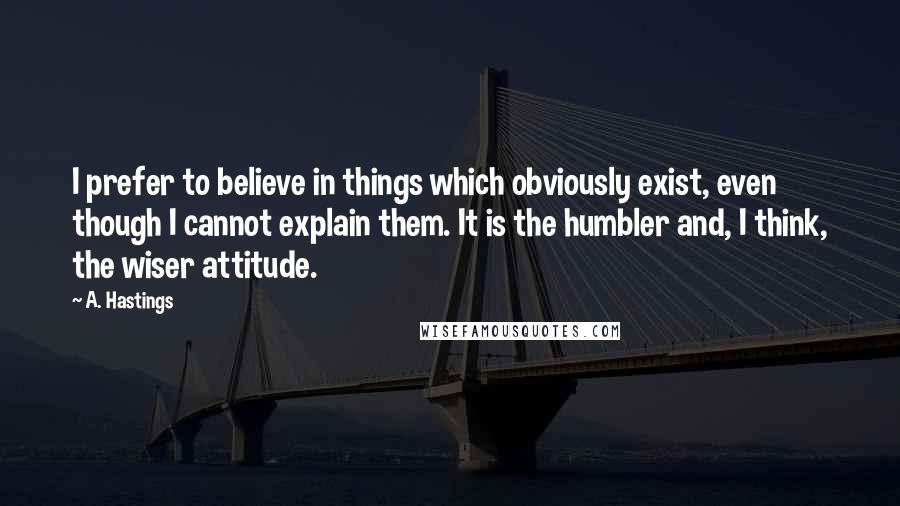 A. Hastings Quotes: I prefer to believe in things which obviously exist, even though I cannot explain them. It is the humbler and, I think, the wiser attitude.