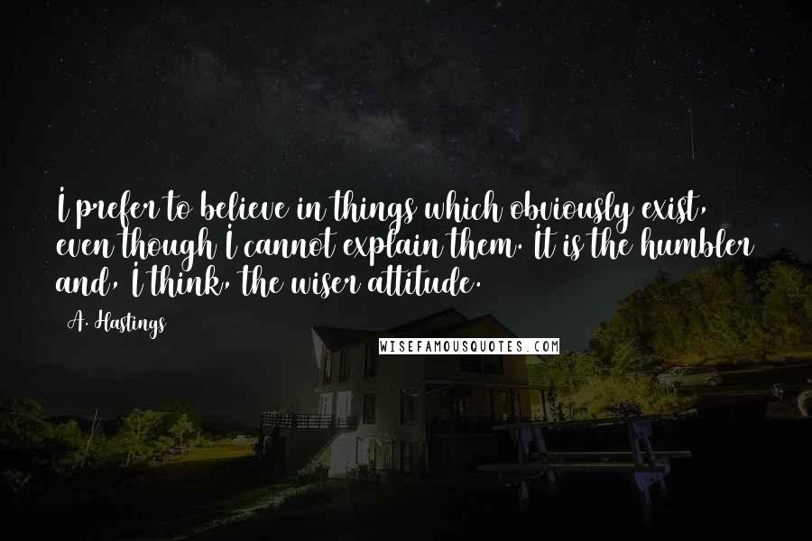 A. Hastings Quotes: I prefer to believe in things which obviously exist, even though I cannot explain them. It is the humbler and, I think, the wiser attitude.