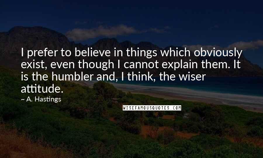 A. Hastings Quotes: I prefer to believe in things which obviously exist, even though I cannot explain them. It is the humbler and, I think, the wiser attitude.