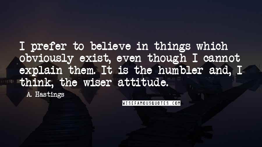 A. Hastings Quotes: I prefer to believe in things which obviously exist, even though I cannot explain them. It is the humbler and, I think, the wiser attitude.