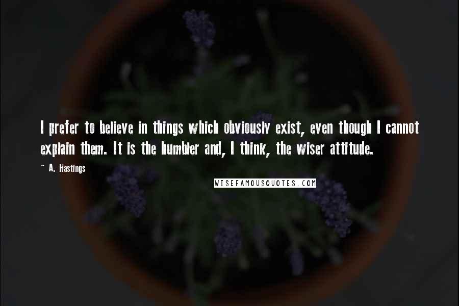 A. Hastings Quotes: I prefer to believe in things which obviously exist, even though I cannot explain them. It is the humbler and, I think, the wiser attitude.