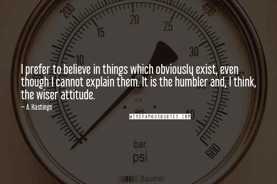 A. Hastings Quotes: I prefer to believe in things which obviously exist, even though I cannot explain them. It is the humbler and, I think, the wiser attitude.