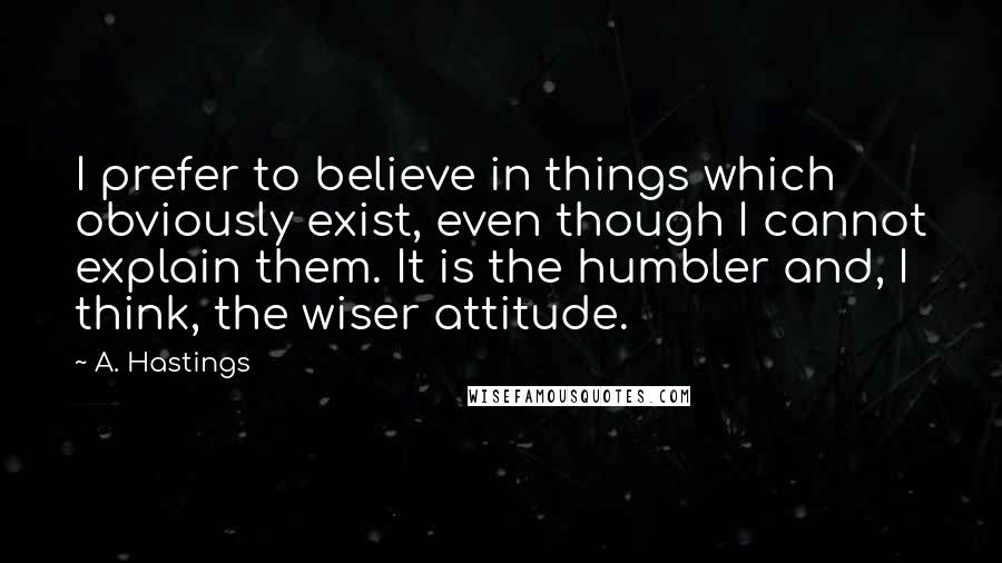 A. Hastings Quotes: I prefer to believe in things which obviously exist, even though I cannot explain them. It is the humbler and, I think, the wiser attitude.