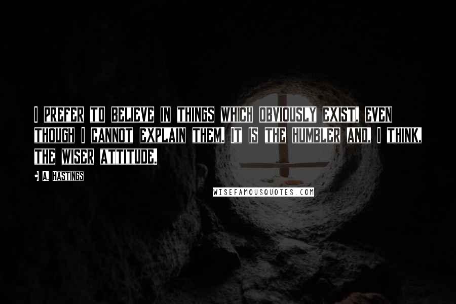 A. Hastings Quotes: I prefer to believe in things which obviously exist, even though I cannot explain them. It is the humbler and, I think, the wiser attitude.