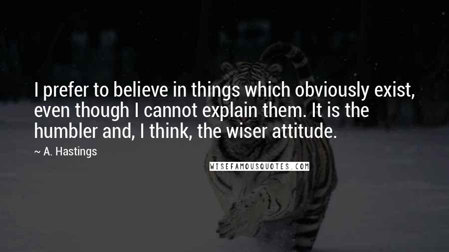 A. Hastings Quotes: I prefer to believe in things which obviously exist, even though I cannot explain them. It is the humbler and, I think, the wiser attitude.