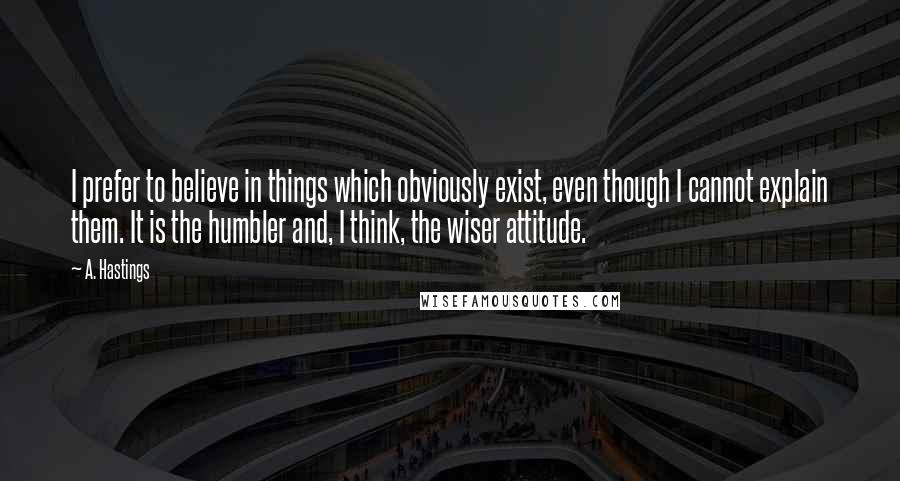 A. Hastings Quotes: I prefer to believe in things which obviously exist, even though I cannot explain them. It is the humbler and, I think, the wiser attitude.