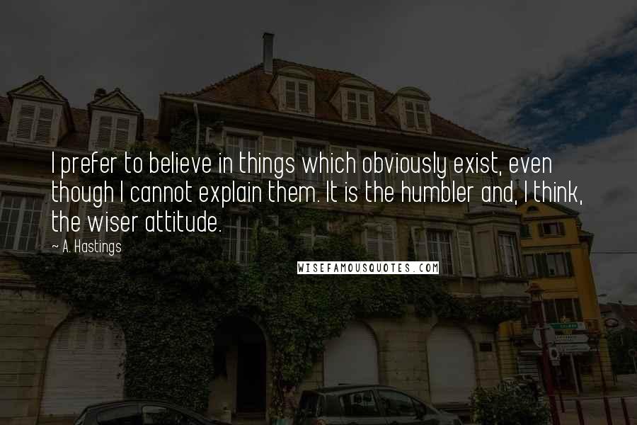 A. Hastings Quotes: I prefer to believe in things which obviously exist, even though I cannot explain them. It is the humbler and, I think, the wiser attitude.