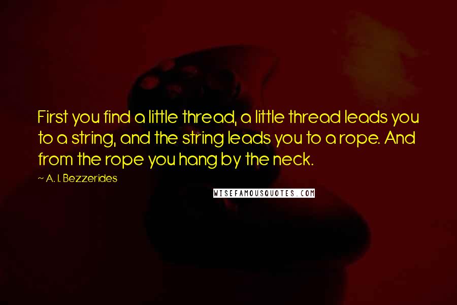 A. I. Bezzerides Quotes: First you find a little thread, a little thread leads you to a string, and the string leads you to a rope. And from the rope you hang by the neck.