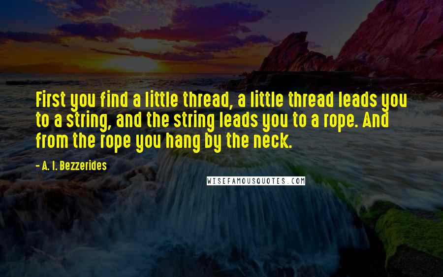 A. I. Bezzerides Quotes: First you find a little thread, a little thread leads you to a string, and the string leads you to a rope. And from the rope you hang by the neck.