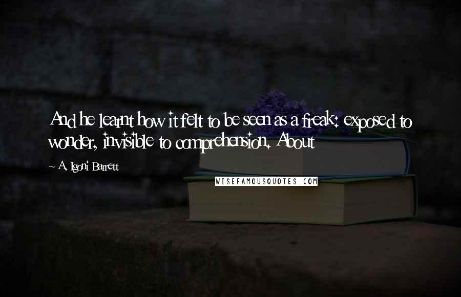 A. Igoni Barrett Quotes: And he learnt how it felt to be seen as a freak: exposed to wonder, invisible to comprehension. About