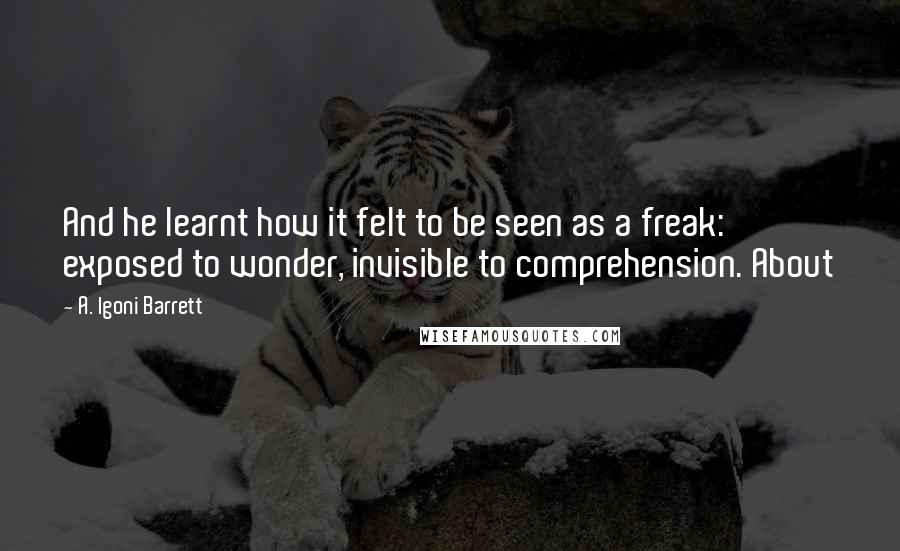 A. Igoni Barrett Quotes: And he learnt how it felt to be seen as a freak: exposed to wonder, invisible to comprehension. About