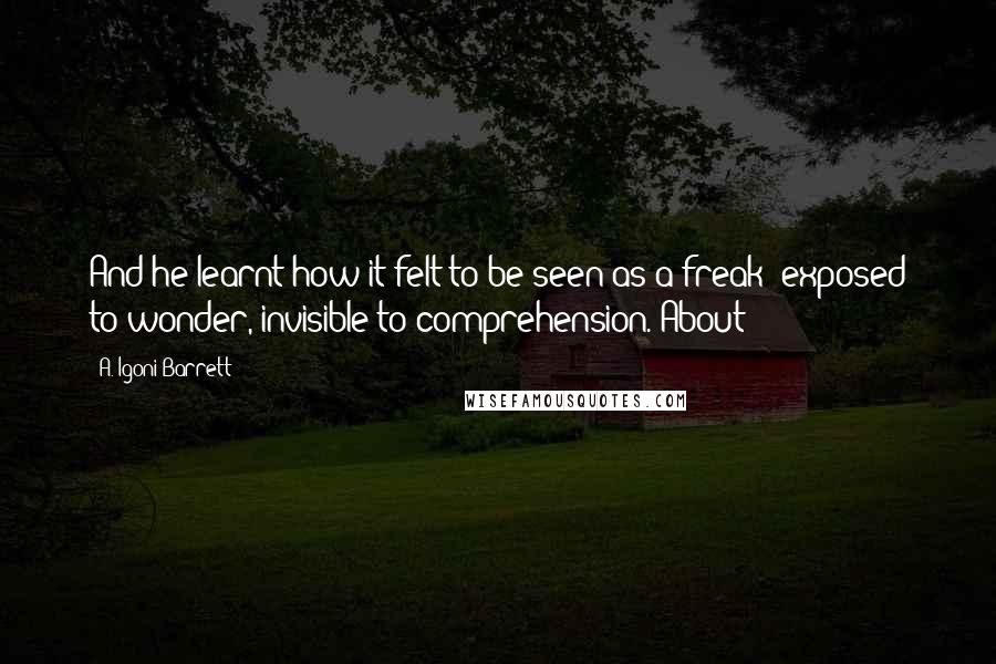 A. Igoni Barrett Quotes: And he learnt how it felt to be seen as a freak: exposed to wonder, invisible to comprehension. About