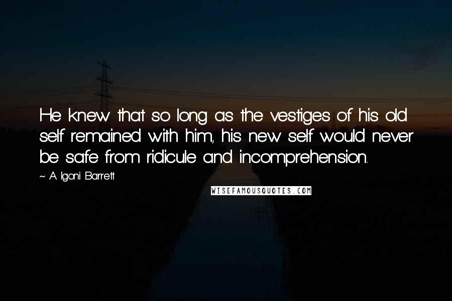 A. Igoni Barrett Quotes: He knew that so long as the vestiges of his old self remained with him, his new self would never be safe from ridicule and incomprehension.