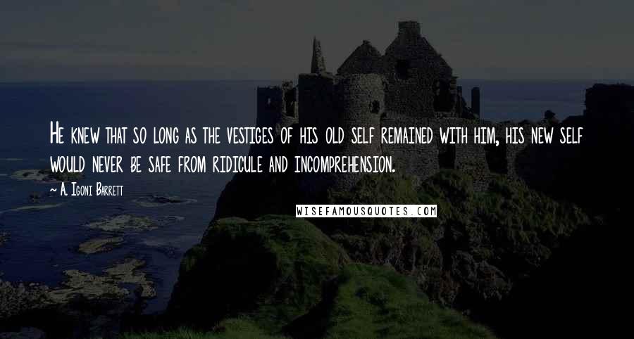 A. Igoni Barrett Quotes: He knew that so long as the vestiges of his old self remained with him, his new self would never be safe from ridicule and incomprehension.