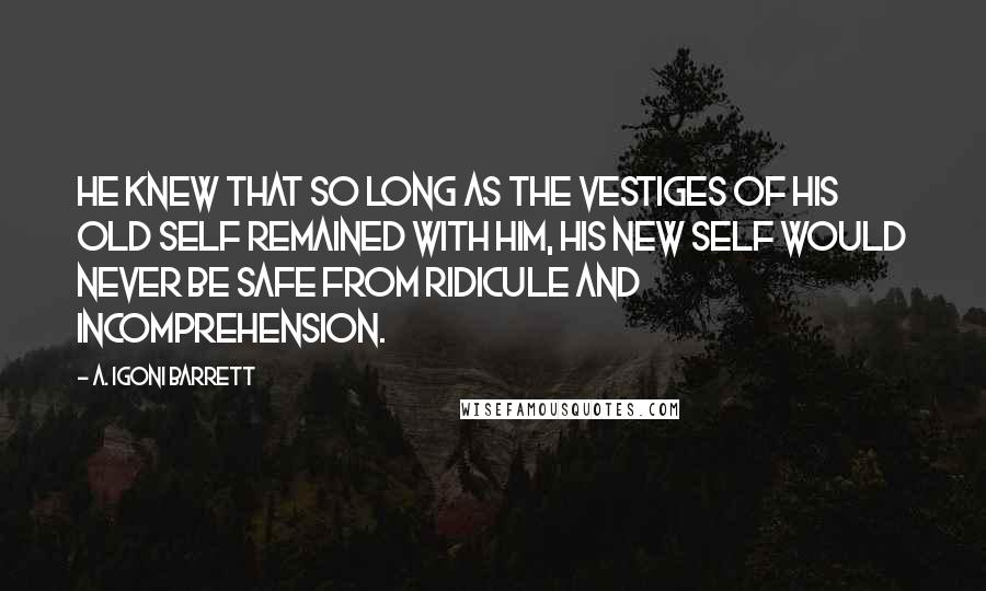 A. Igoni Barrett Quotes: He knew that so long as the vestiges of his old self remained with him, his new self would never be safe from ridicule and incomprehension.