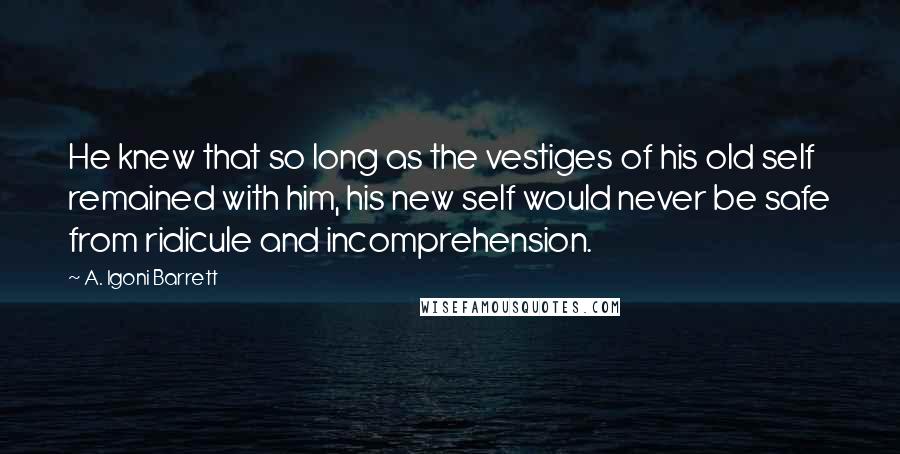 A. Igoni Barrett Quotes: He knew that so long as the vestiges of his old self remained with him, his new self would never be safe from ridicule and incomprehension.