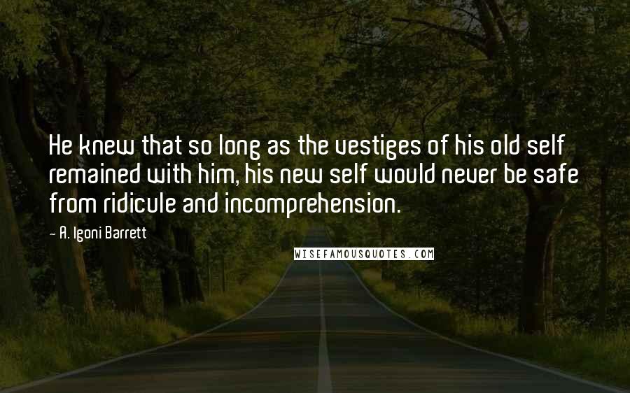 A. Igoni Barrett Quotes: He knew that so long as the vestiges of his old self remained with him, his new self would never be safe from ridicule and incomprehension.