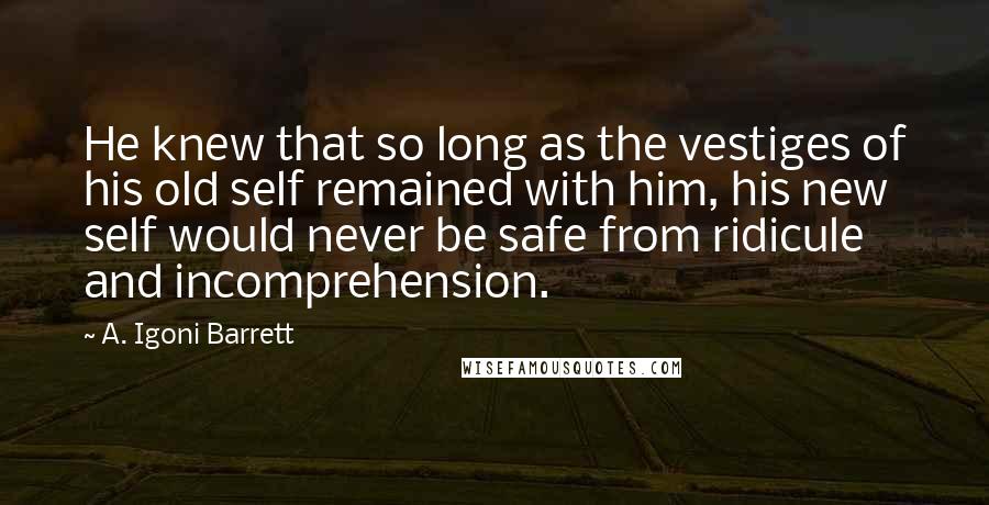 A. Igoni Barrett Quotes: He knew that so long as the vestiges of his old self remained with him, his new self would never be safe from ridicule and incomprehension.