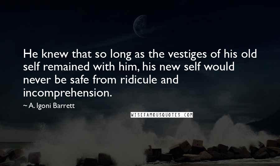 A. Igoni Barrett Quotes: He knew that so long as the vestiges of his old self remained with him, his new self would never be safe from ridicule and incomprehension.