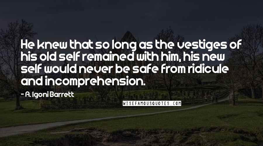 A. Igoni Barrett Quotes: He knew that so long as the vestiges of his old self remained with him, his new self would never be safe from ridicule and incomprehension.