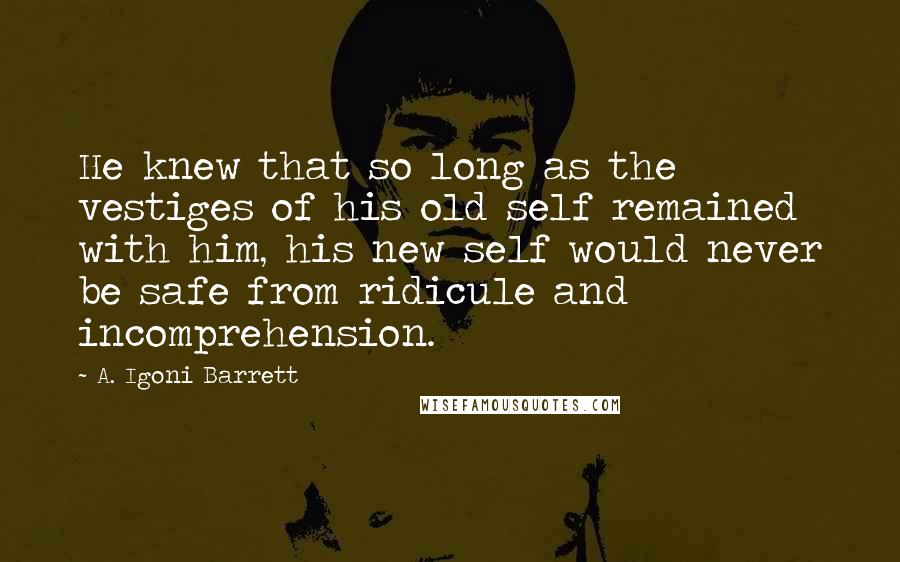 A. Igoni Barrett Quotes: He knew that so long as the vestiges of his old self remained with him, his new self would never be safe from ridicule and incomprehension.