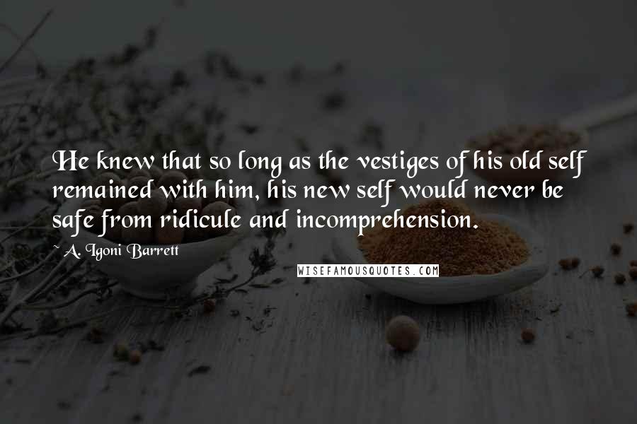 A. Igoni Barrett Quotes: He knew that so long as the vestiges of his old self remained with him, his new self would never be safe from ridicule and incomprehension.