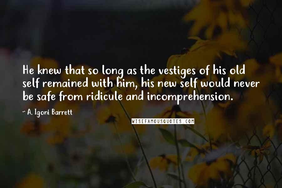 A. Igoni Barrett Quotes: He knew that so long as the vestiges of his old self remained with him, his new self would never be safe from ridicule and incomprehension.