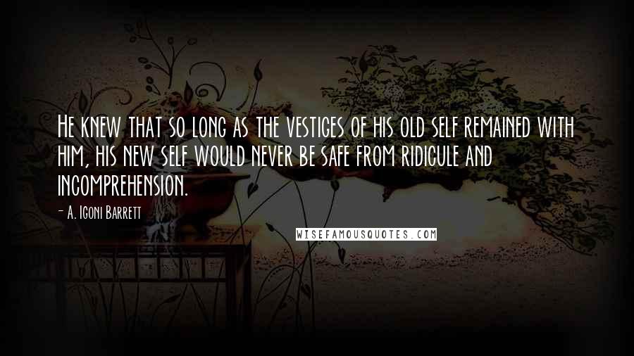 A. Igoni Barrett Quotes: He knew that so long as the vestiges of his old self remained with him, his new self would never be safe from ridicule and incomprehension.