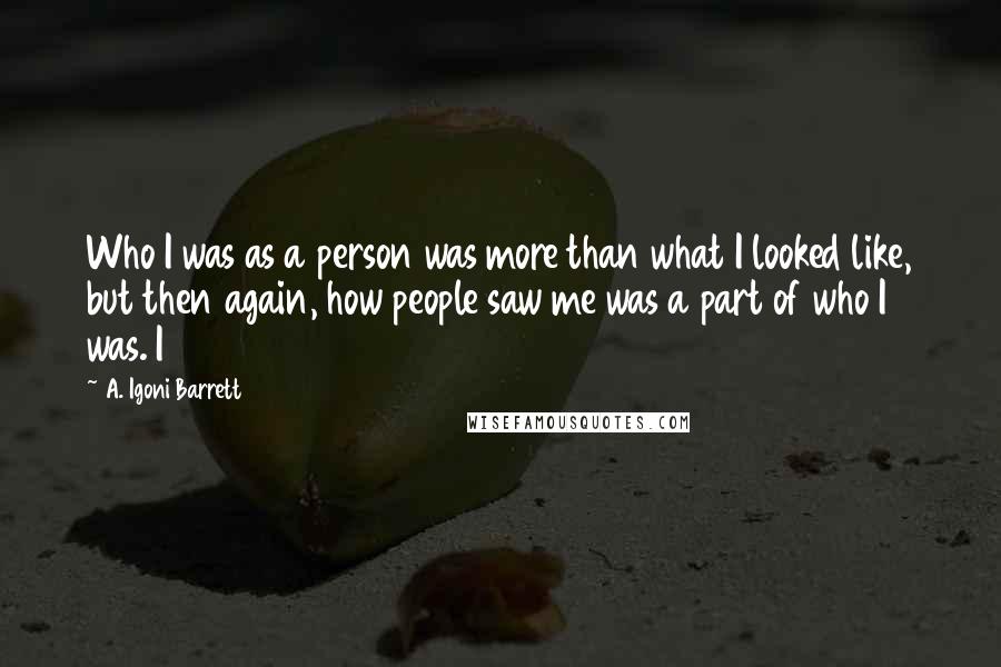 A. Igoni Barrett Quotes: Who I was as a person was more than what I looked like, but then again, how people saw me was a part of who I was. I