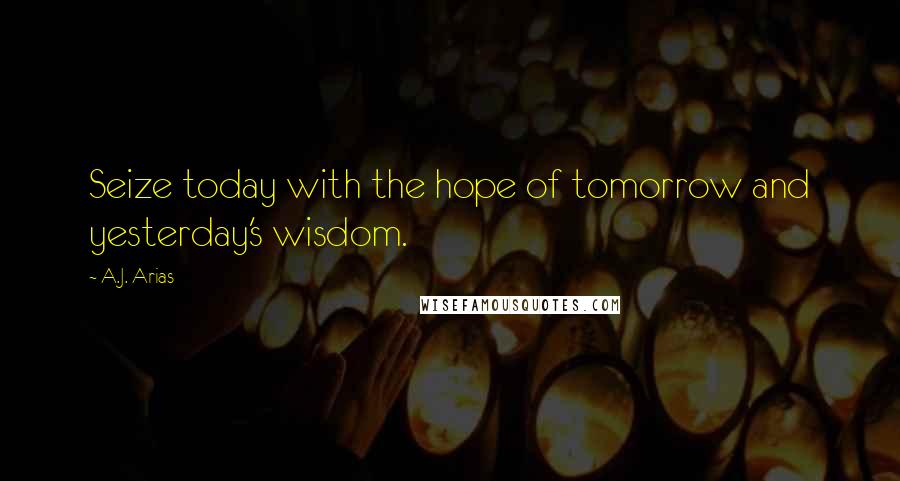 A.J. Arias Quotes: Seize today with the hope of tomorrow and yesterday's wisdom.