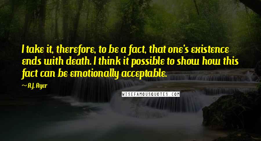 A.J. Ayer Quotes: I take it, therefore, to be a fact, that one's existence ends with death. I think it possible to show how this fact can be emotionally acceptable.