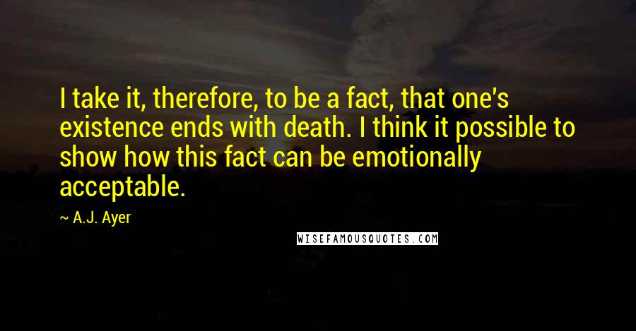 A.J. Ayer Quotes: I take it, therefore, to be a fact, that one's existence ends with death. I think it possible to show how this fact can be emotionally acceptable.