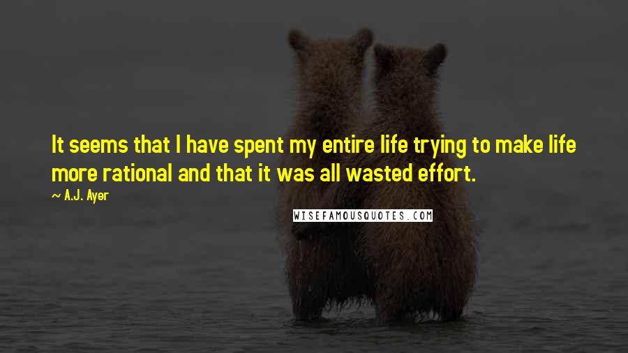 A.J. Ayer Quotes: It seems that I have spent my entire life trying to make life more rational and that it was all wasted effort.