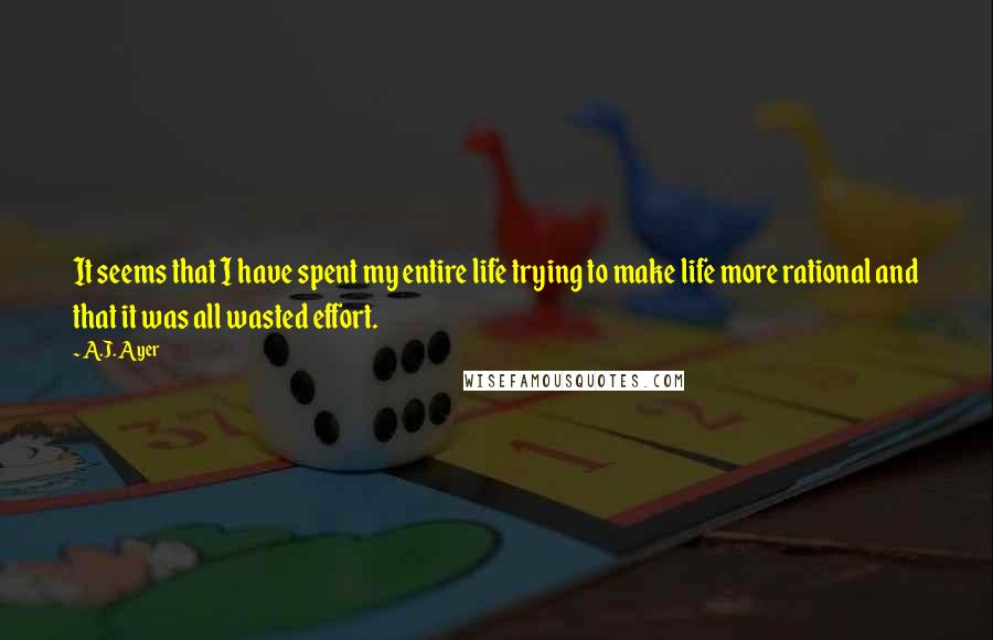 A.J. Ayer Quotes: It seems that I have spent my entire life trying to make life more rational and that it was all wasted effort.