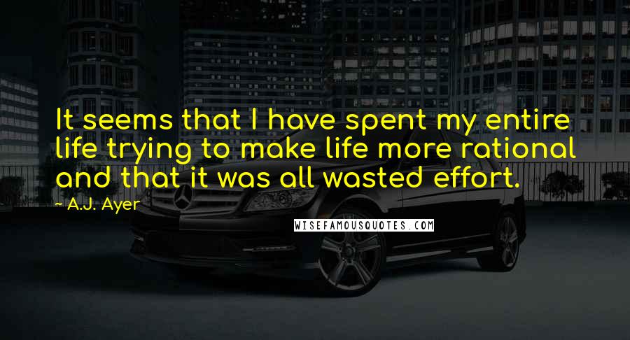 A.J. Ayer Quotes: It seems that I have spent my entire life trying to make life more rational and that it was all wasted effort.