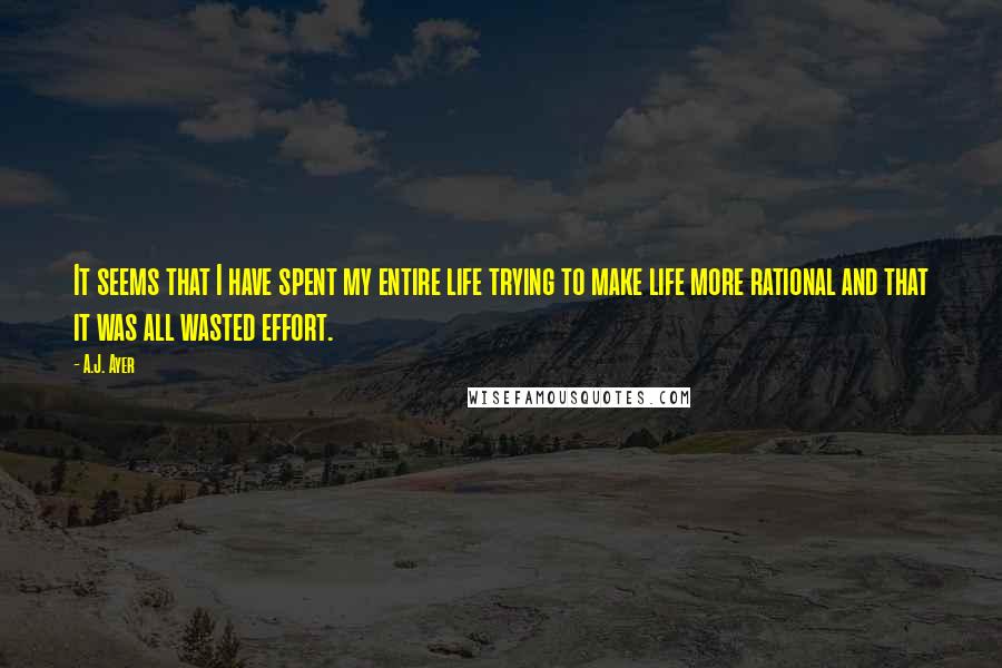 A.J. Ayer Quotes: It seems that I have spent my entire life trying to make life more rational and that it was all wasted effort.