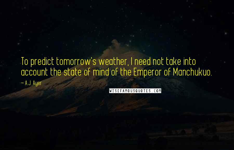 A.J. Ayer Quotes: To predict tomorrow's weather, I need not take into account the state of mind of the Emperor of Manchukuo.