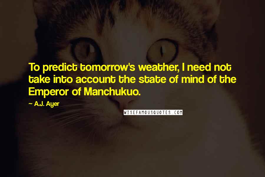 A.J. Ayer Quotes: To predict tomorrow's weather, I need not take into account the state of mind of the Emperor of Manchukuo.