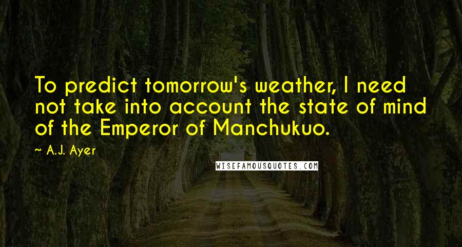 A.J. Ayer Quotes: To predict tomorrow's weather, I need not take into account the state of mind of the Emperor of Manchukuo.