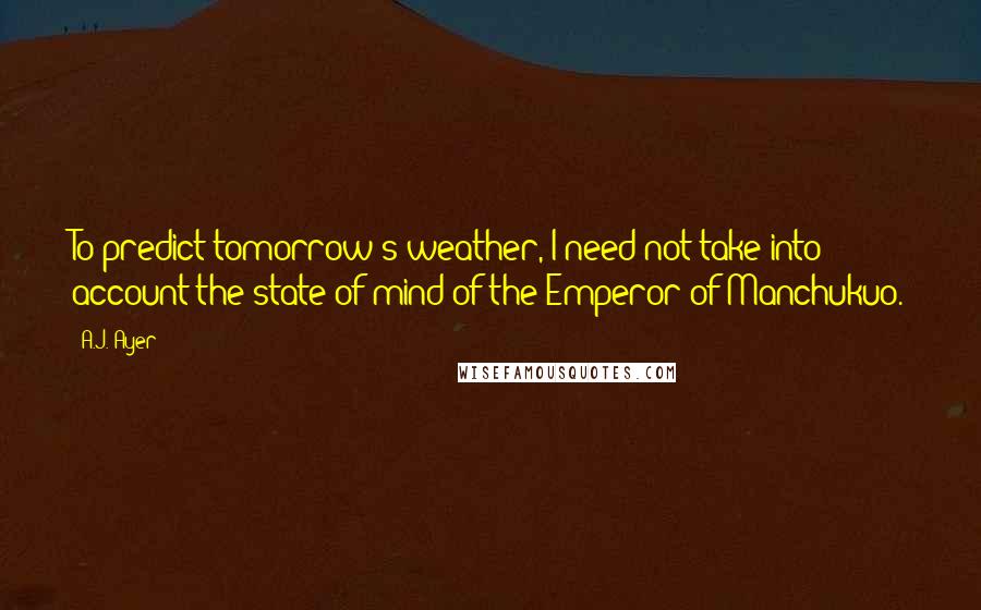 A.J. Ayer Quotes: To predict tomorrow's weather, I need not take into account the state of mind of the Emperor of Manchukuo.