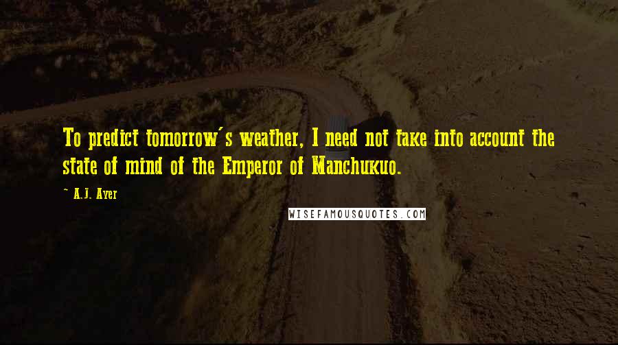 A.J. Ayer Quotes: To predict tomorrow's weather, I need not take into account the state of mind of the Emperor of Manchukuo.