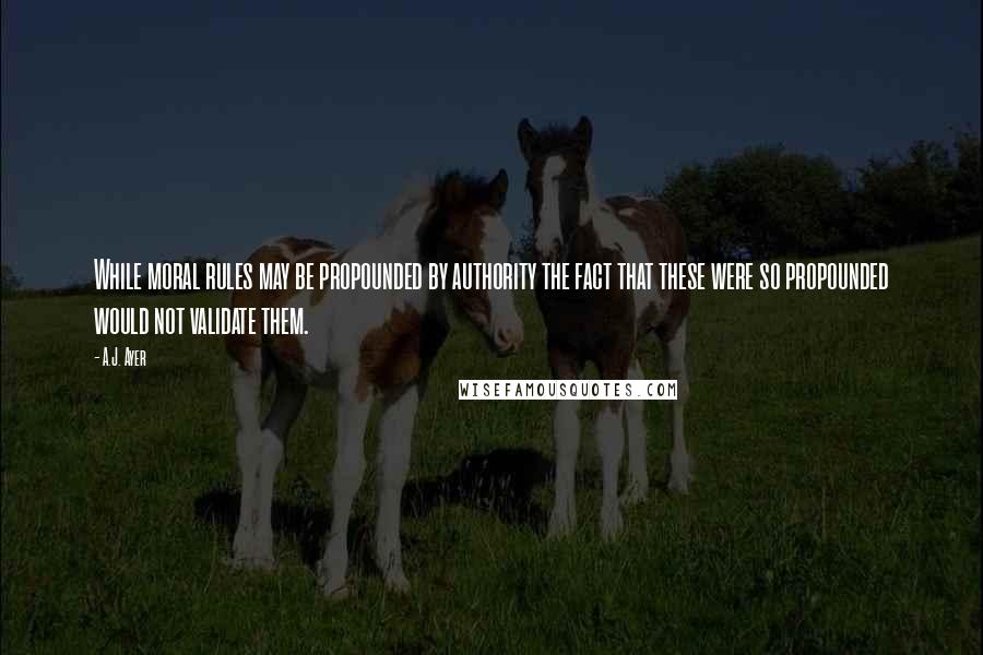 A.J. Ayer Quotes: While moral rules may be propounded by authority the fact that these were so propounded would not validate them.