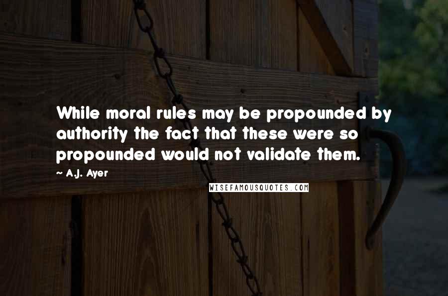 A.J. Ayer Quotes: While moral rules may be propounded by authority the fact that these were so propounded would not validate them.