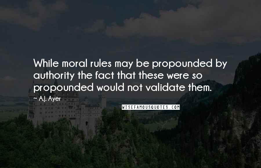 A.J. Ayer Quotes: While moral rules may be propounded by authority the fact that these were so propounded would not validate them.