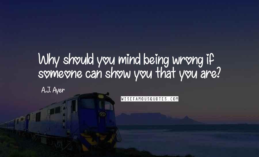 A.J. Ayer Quotes: Why should you mind being wrong if someone can show you that you are?