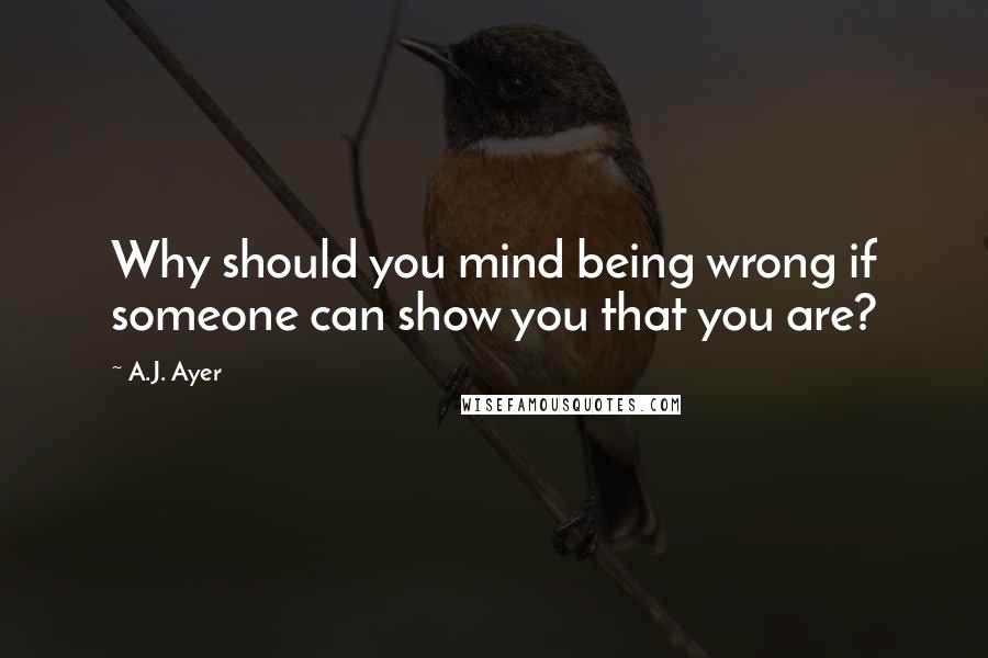 A.J. Ayer Quotes: Why should you mind being wrong if someone can show you that you are?