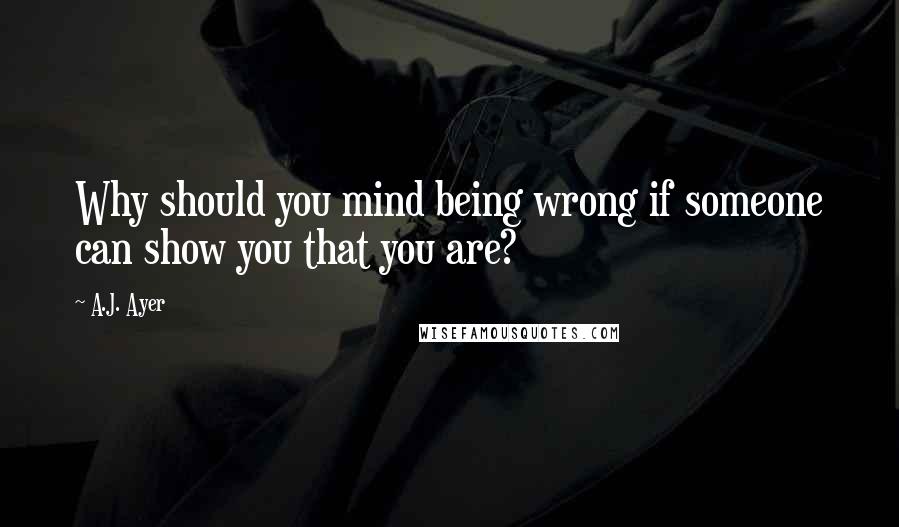 A.J. Ayer Quotes: Why should you mind being wrong if someone can show you that you are?