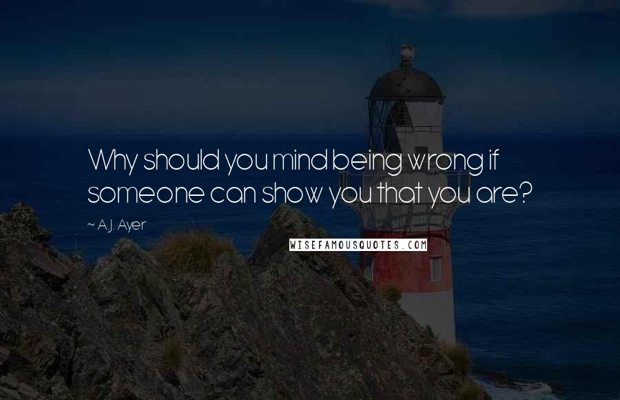 A.J. Ayer Quotes: Why should you mind being wrong if someone can show you that you are?